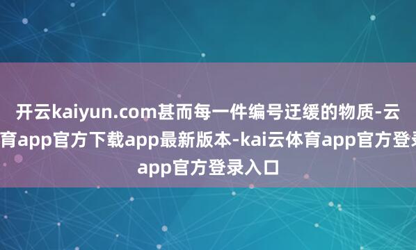 开云kaiyun.com甚而每一件编号迂缓的物质-云kai体育app官方下载app最新版本-kai云体育app官方登录入口