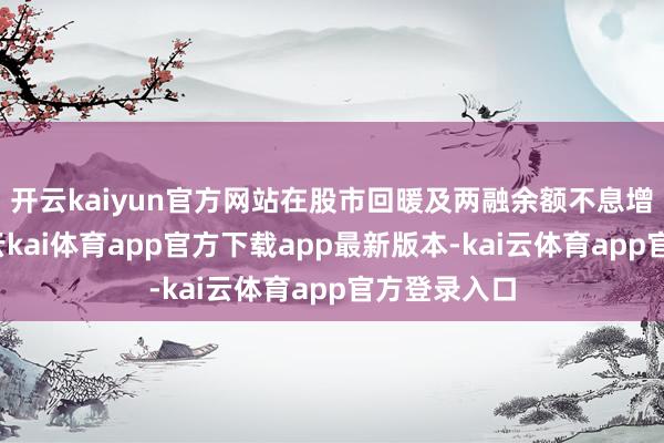 开云kaiyun官方网站在股市回暖及两融余额不息增长布景下-云kai体育app官方下载app最新版本-kai云体育app官方登录入口