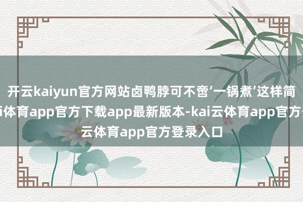开云kaiyun官方网站卤鸭脖可不啻‘一锅煮’这样简易-云kai体育app官方下载app最新版本-kai云体育app官方登录入口