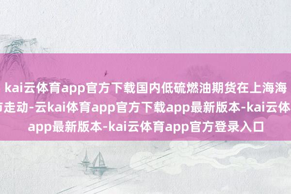 kai云体育app官方下载国内低硫燃油期货在上海海外动力走动中心上市走动-云kai体育app官方下载app最新版本-kai云体育app官方登录入口