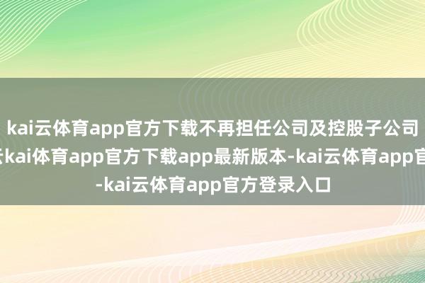 kai云体育app官方下载不再担任公司及控股子公司任何职务-云kai体育app官方下载app最新版本-kai云体育app官方登录入口