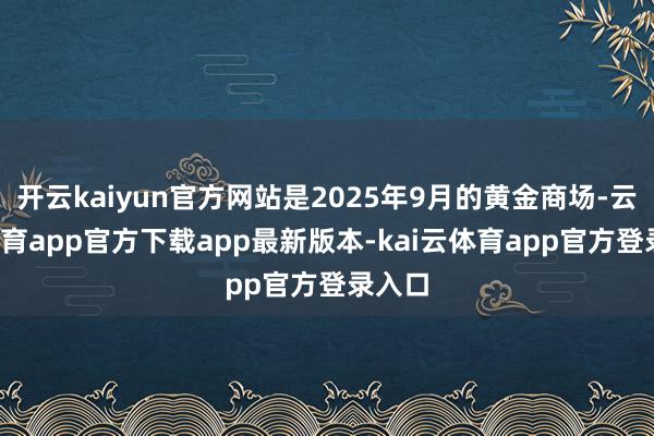 开云kaiyun官方网站是2025年9月的黄金商场-云kai体育app官方下载app最新版本-kai云体育app官方登录入口