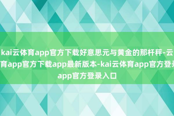 kai云体育app官方下载好意思元与黄金的那杆秤-云kai体育app官方下载app最新版本-kai云体育app官方登录入口