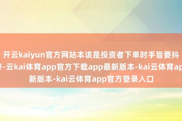 开云kaiyun官方网站本该是投资者下单时手皆要抖三抖的废地地带-云kai体育app官方下载app最新版本-kai云体育app官方登录入口