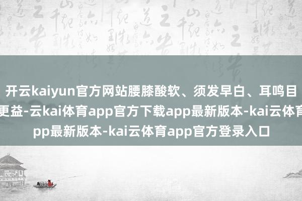 开云kaiyun官方网站腰膝酸软、须发早白、耳鸣目眩之东说念主服之更益-云kai体育app官方下载app最新版本-kai云体育app官方登录入口
