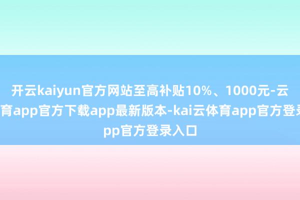开云kaiyun官方网站至高补贴10%、1000元-云kai体育app官方下载app最新版本-kai云体育app官方登录入口