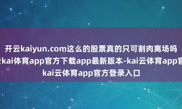 开云kaiyun.com这么的股票真的只可割肉离场吗？内容上-云kai体育app官方下载app最新版本-kai云体育app官方登录入口