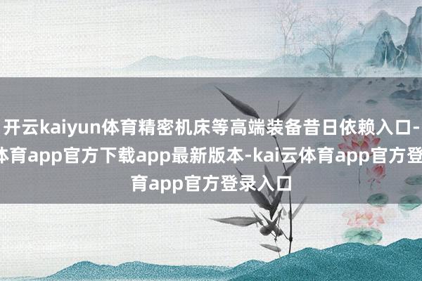 开云kaiyun体育精密机床等高端装备昔日依赖入口-云kai体育app官方下载app最新版本-kai云体育app官方登录入口