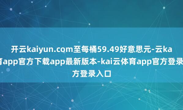 开云kaiyun.com至每桶59.49好意思元-云kai体育app官方下载app最新版本-kai云体育app官方登录入口