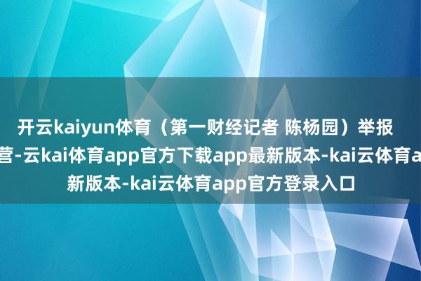 开云kaiyun体育（第一财经记者 陈杨园）举报  第一财经告白合营-云kai体育app官方下载app最新版本-kai云体育app官方登录入口