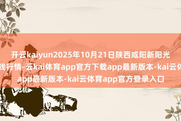 开云kaiyun2025年10月21日陕西咸阳新阳光农副居品有限公司价钱行情-云kai体育app官方下载app最新版本-kai云体育app官方登录入口