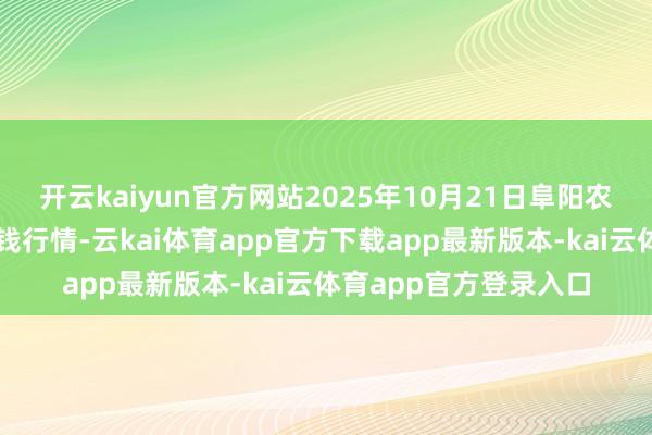 开云kaiyun官方网站2025年10月21日阜阳农居品中心批发阛阓价钱行情-云kai体育app官方下载app最新版本-kai云体育app官方登录入口