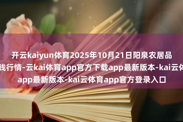 开云kaiyun体育2025年10月21日阳泉农居品批发市集有限公司价钱行情-云kai体育app官方下载app最新版本-kai云体育app官方登录入口
