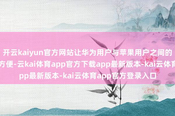 开云kaiyun官方网站让华为用户与苹果用户之间的数据流动愈加解放方便-云kai体育app官方下载app最新版本-kai云体育app官方登录入口