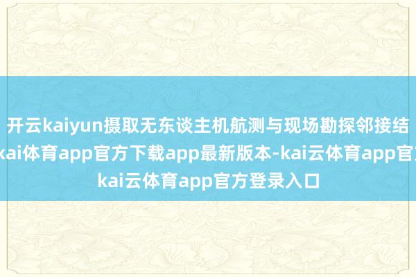 开云kaiyun摄取无东谈主机航测与现场勘探邻接结的形势-云kai体育app官方下载app最新版本-kai云体育app官方登录入口