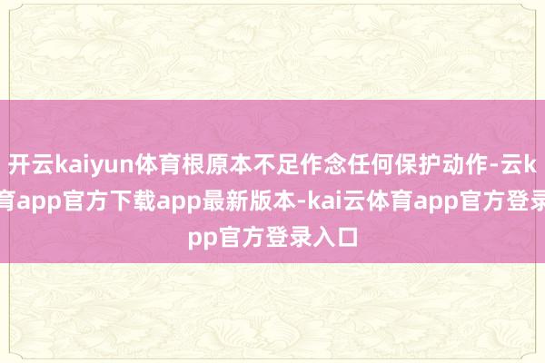 开云kaiyun体育根原本不足作念任何保护动作-云kai体育app官方下载app最新版本-kai云体育app官方登录入口
