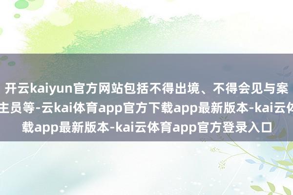 开云kaiyun官方网站包括不得出境、不得会见与案件关系的特定东说念主员等-云kai体育app官方下载app最新版本-kai云体育app官方登录入口