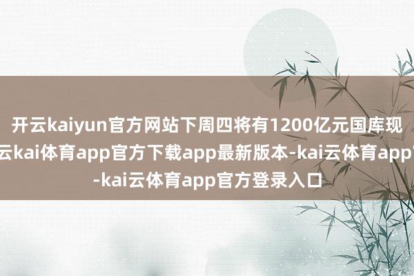 开云kaiyun官方网站下周四将有1200亿元国库现款定存到期-云kai体育app官方下载app最新版本-kai云体育app官方登录入口