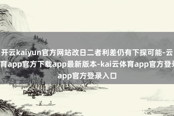 开云kaiyun官方网站改日二者利差仍有下探可能-云kai体育app官方下载app最新版本-kai云体育app官方登录入口