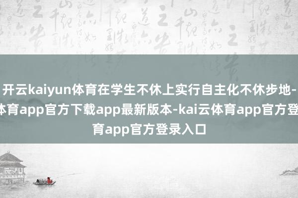开云kaiyun体育在学生不休上实行自主化不休步地-云kai体育app官方下载app最新版本-kai云体育app官方登录入口