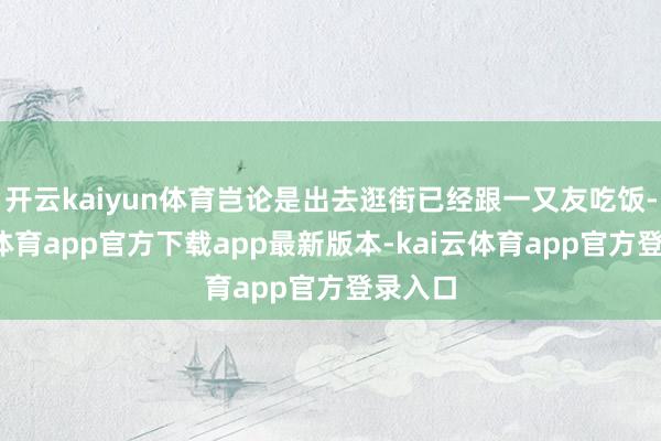 开云kaiyun体育岂论是出去逛街已经跟一又友吃饭-云kai体育app官方下载app最新版本-kai云体育app官方登录入口