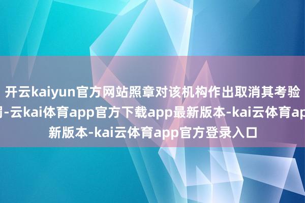 开云kaiyun官方网站照章对该机构作出取消其考验阅历的行政处罚-云kai体育app官方下载app最新版本-kai云体育app官方登录入口