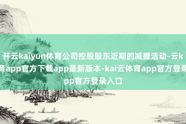 开云kaiyun体育公司控股股东近期的减握活动-云kai体育app官方下载app最新版本-kai云体育app官方登录入口