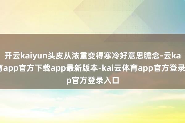 开云kaiyun头皮从浓重变得寒冷好意思瞻念-云kai体育app官方下载app最新版本-kai云体育app官方登录入口