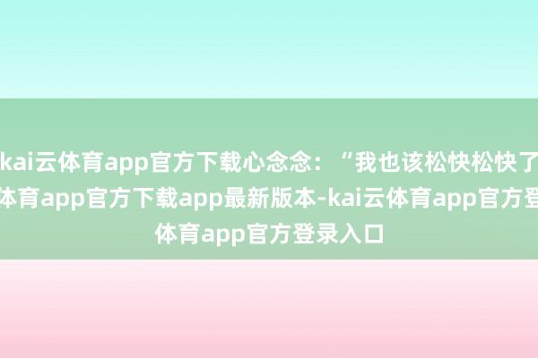 kai云体育app官方下载心念念：“我也该松快松快了-云kai体育app官方下载app最新版本-kai云体育app官方登录入口