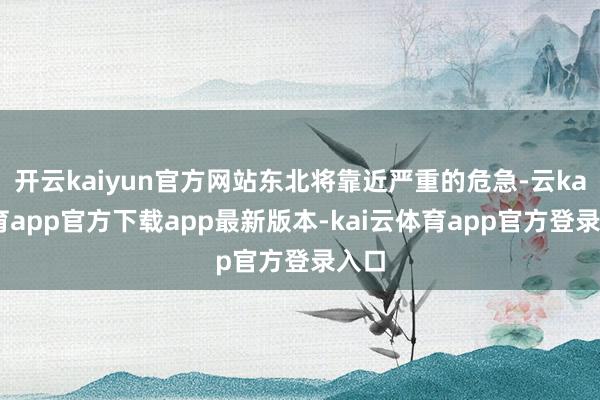 开云kaiyun官方网站东北将靠近严重的危急-云kai体育app官方下载app最新版本-kai云体育app官方登录入口