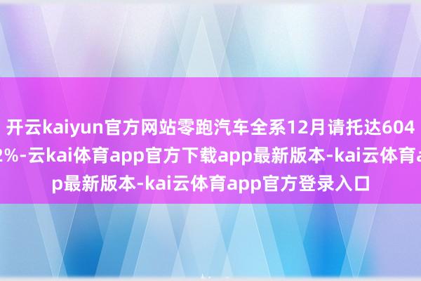 开云kaiyun官方网站零跑汽车全系12月请托达60423台 同比增长42%-云kai体育app官方下载app最新版本-kai云体育app官方登录入口