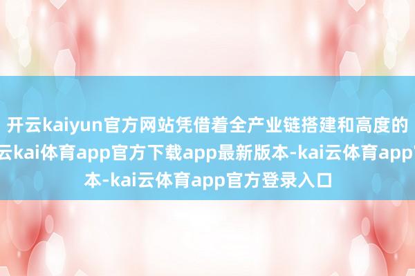 开云kaiyun官方网站凭借着全产业链搭建和高度的社会包袱感-云kai体育app官方下载app最新版本-kai云体育app官方登录入口