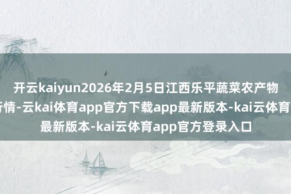 开云kaiyun2026年2月5日江西乐平蔬菜农产物批发大商场价钱行情-云kai体育app官方下载app最新版本-kai云体育app官方登录入口